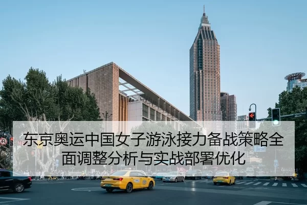 东京奥运中国女子游泳接力备战策略全面调整分析与实战部署优化