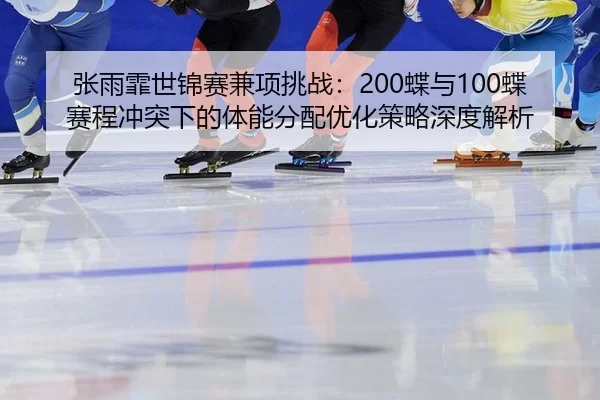 张雨霏世锦赛兼项挑战：200蝶与100蝶赛程冲突下的体能分配优化策略深度解析